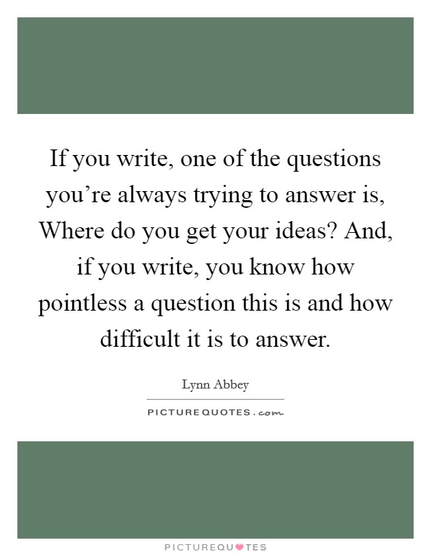 If you write, one of the questions you're always trying to answer is, Where do you get your ideas? And, if you write, you know how pointless a question this is and how difficult it is to answer. Picture Quote #1