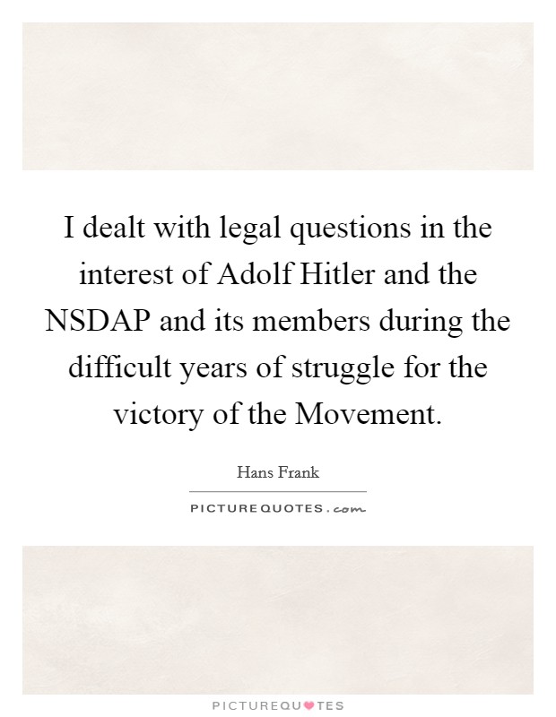 I dealt with legal questions in the interest of Adolf Hitler and the NSDAP and its members during the difficult years of struggle for the victory of the Movement. Picture Quote #1