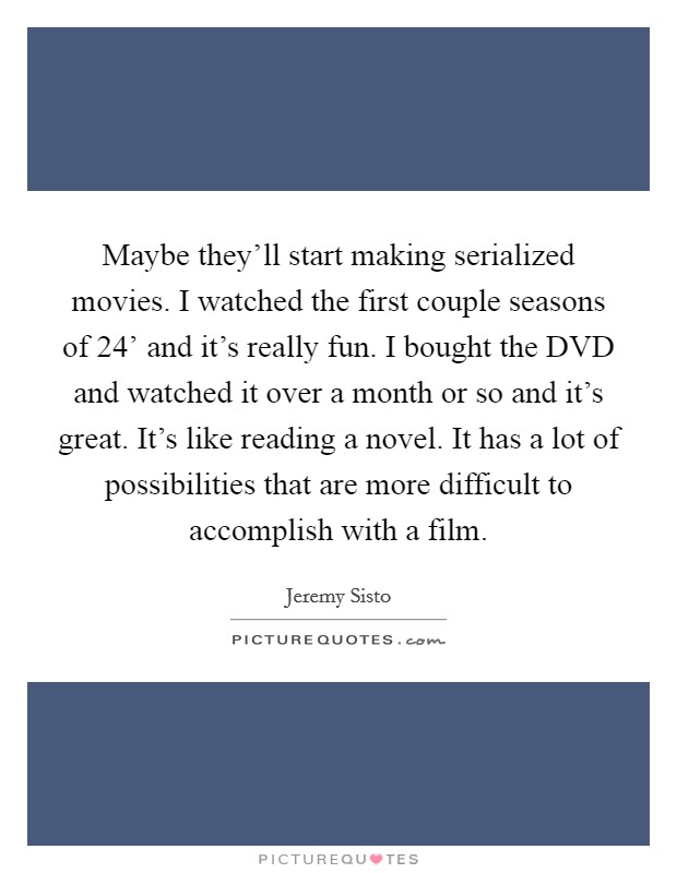 Maybe they'll start making serialized movies. I watched the first couple seasons of  24' and it's really fun. I bought the DVD and watched it over a month or so and it's great. It's like reading a novel. It has a lot of possibilities that are more difficult to accomplish with a film. Picture Quote #1