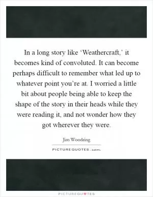 In a long story like ‘Weathercraft,’ it becomes kind of convoluted. It can become perhaps difficult to remember what led up to whatever point you’re at. I worried a little bit about people being able to keep the shape of the story in their heads while they were reading it, and not wonder how they got wherever they were Picture Quote #1