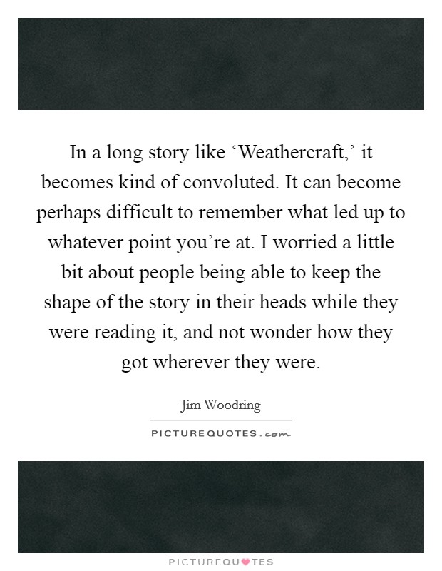 In a long story like ‘Weathercraft,' it becomes kind of convoluted. It can become perhaps difficult to remember what led up to whatever point you're at. I worried a little bit about people being able to keep the shape of the story in their heads while they were reading it, and not wonder how they got wherever they were. Picture Quote #1