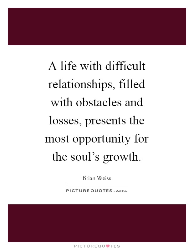 A life with difficult relationships, filled with obstacles and losses, presents the most opportunity for the soul's growth. Picture Quote #1
