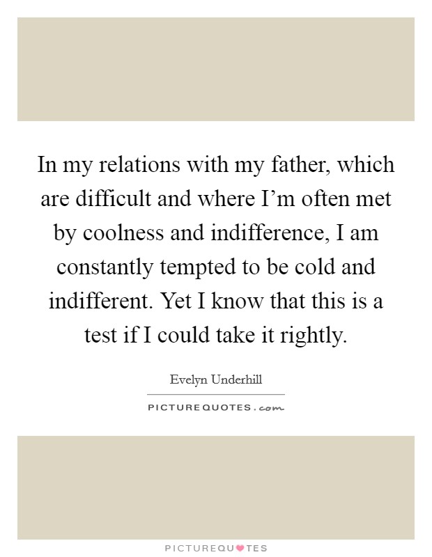 In my relations with my father, which are difficult and where I'm often met by coolness and indifference, I am constantly tempted to be cold and indifferent. Yet I know that this is a test if I could take it rightly. Picture Quote #1