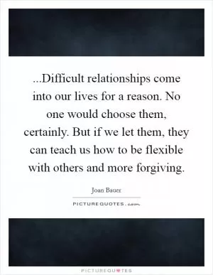 ...Difficult relationships come into our lives for a reason. No one would choose them, certainly. But if we let them, they can teach us how to be flexible with others and more forgiving Picture Quote #1
