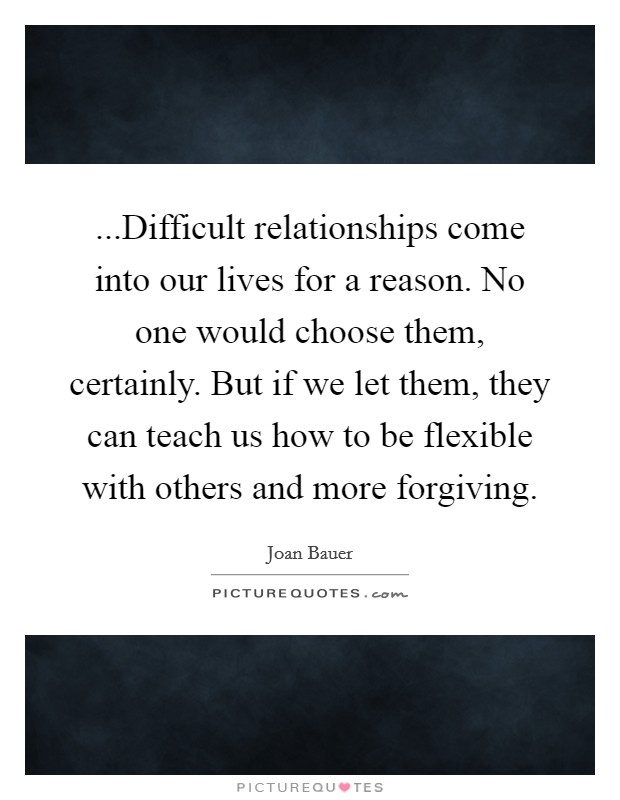 ...Difficult relationships come into our lives for a reason. No one would choose them, certainly. But if we let them, they can teach us how to be flexible with others and more forgiving. Picture Quote #1