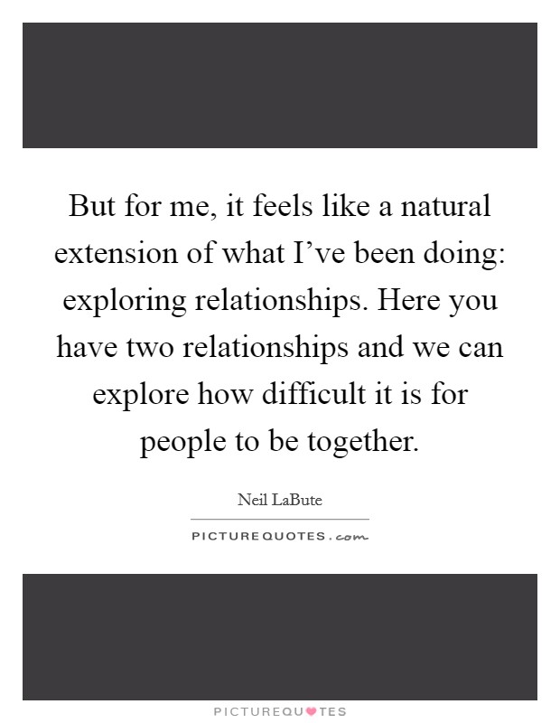 But for me, it feels like a natural extension of what I've been doing: exploring relationships. Here you have two relationships and we can explore how difficult it is for people to be together. Picture Quote #1