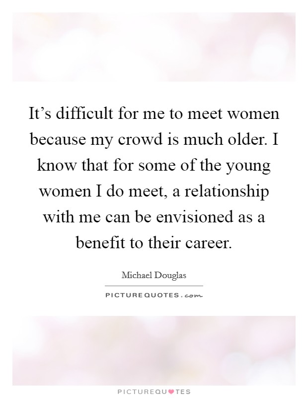 It's difficult for me to meet women because my crowd is much older. I know that for some of the young women I do meet, a relationship with me can be envisioned as a benefit to their career. Picture Quote #1