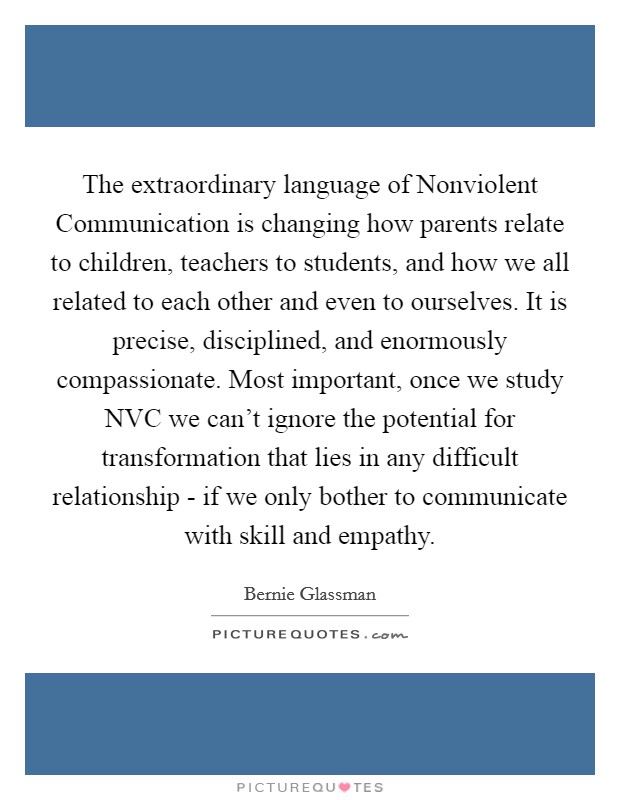 The extraordinary language of Nonviolent Communication is changing how parents relate to children, teachers to students, and how we all related to each other and even to ourselves. It is precise, disciplined, and enormously compassionate. Most important, once we study NVC we can't ignore the potential for transformation that lies in any difficult relationship - if we only bother to communicate with skill and empathy. Picture Quote #1
