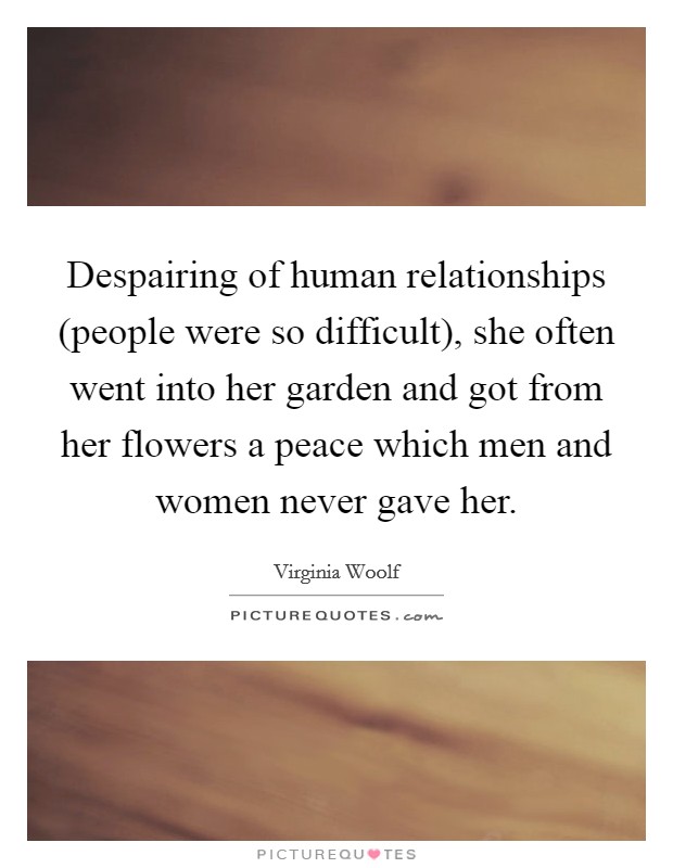 Despairing of human relationships (people were so difficult), she often went into her garden and got from her flowers a peace which men and women never gave her. Picture Quote #1
