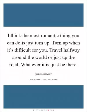 I think the most romantic thing you can do is just turn up. Turn up when it’s difficult for you. Travel halfway around the world or just up the road. Whatever it is, just be there Picture Quote #1
