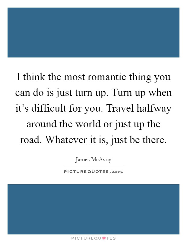 I think the most romantic thing you can do is just turn up. Turn up when it's difficult for you. Travel halfway around the world or just up the road. Whatever it is, just be there. Picture Quote #1