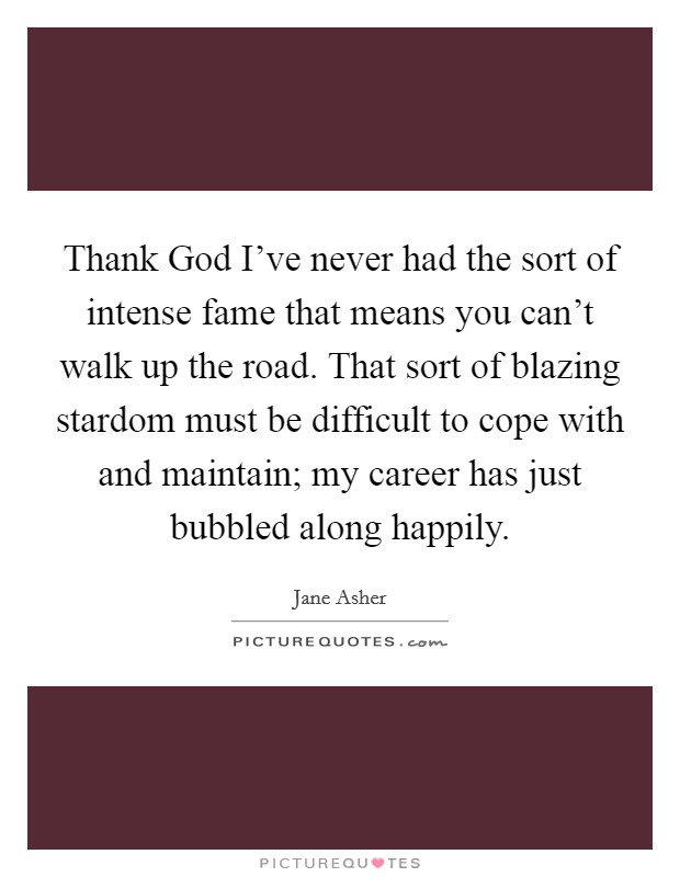 Thank God I've never had the sort of intense fame that means you can't walk up the road. That sort of blazing stardom must be difficult to cope with and maintain; my career has just bubbled along happily. Picture Quote #1