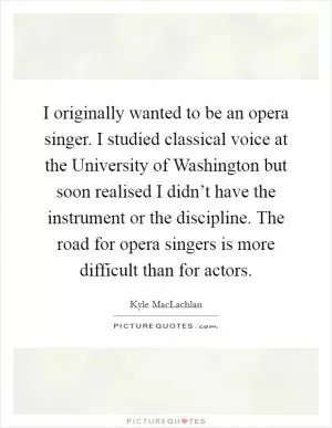 I originally wanted to be an opera singer. I studied classical voice at the University of Washington but soon realised I didn’t have the instrument or the discipline. The road for opera singers is more difficult than for actors Picture Quote #1
