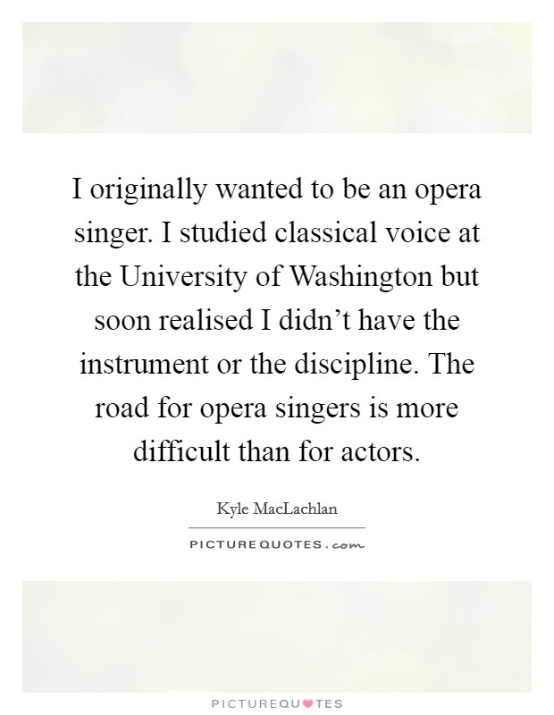 I originally wanted to be an opera singer. I studied classical voice at the University of Washington but soon realised I didn't have the instrument or the discipline. The road for opera singers is more difficult than for actors. Picture Quote #1