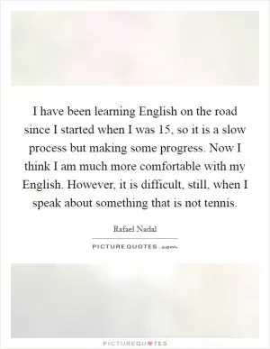 I have been learning English on the road since I started when I was 15, so it is a slow process but making some progress. Now I think I am much more comfortable with my English. However, it is difficult, still, when I speak about something that is not tennis Picture Quote #1