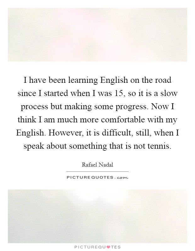 I have been learning English on the road since I started when I was 15, so it is a slow process but making some progress. Now I think I am much more comfortable with my English. However, it is difficult, still, when I speak about something that is not tennis. Picture Quote #1
