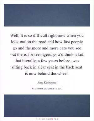 Well, it is so difficult right now when you look out on the road and how fast people go and the more and more cars you see out there, for teenagers, you’d think a kid that literally, a few years before, was sitting back in a car seat in the back seat is now behind the wheel Picture Quote #1