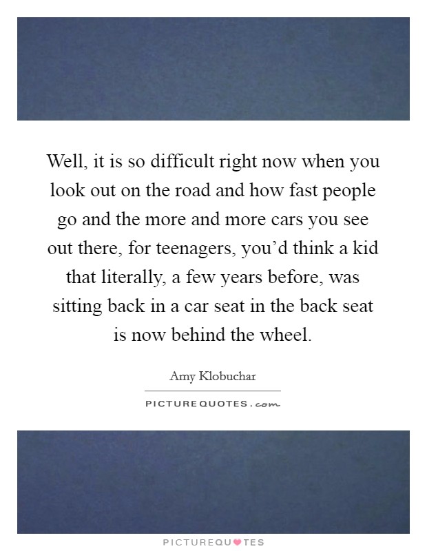 Well, it is so difficult right now when you look out on the road and how fast people go and the more and more cars you see out there, for teenagers, you'd think a kid that literally, a few years before, was sitting back in a car seat in the back seat is now behind the wheel. Picture Quote #1