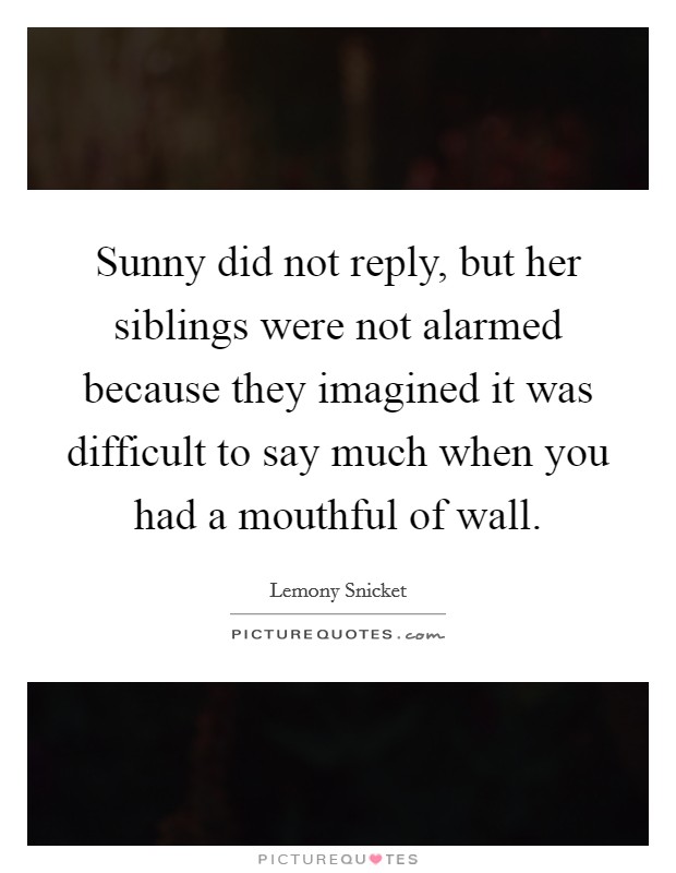 Sunny did not reply, but her siblings were not alarmed because they imagined it was difficult to say much when you had a mouthful of wall. Picture Quote #1