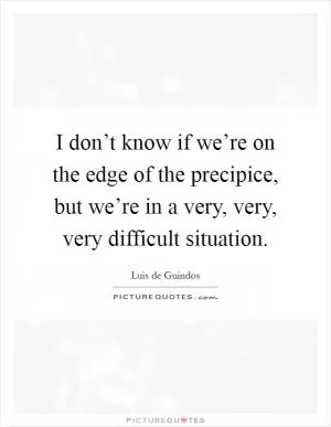I don’t know if we’re on the edge of the precipice, but we’re in a very, very, very difficult situation Picture Quote #1