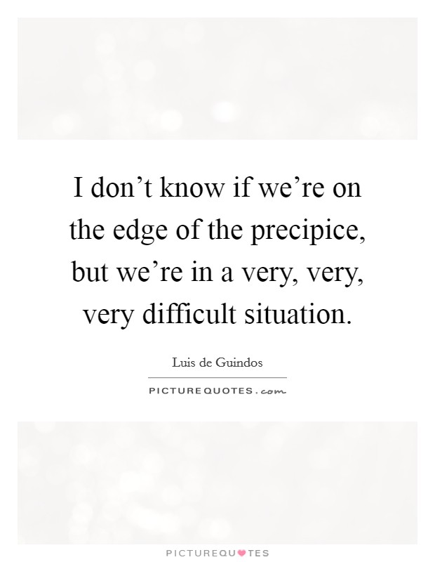I don't know if we're on the edge of the precipice, but we're in a very, very, very difficult situation. Picture Quote #1
