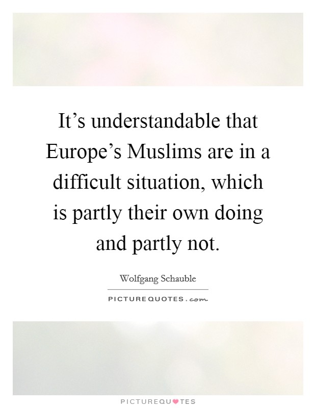 It's understandable that Europe's Muslims are in a difficult situation, which is partly their own doing and partly not. Picture Quote #1