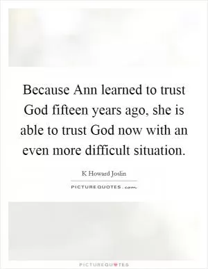 Because Ann learned to trust God fifteen years ago, she is able to trust God now with an even more difficult situation Picture Quote #1