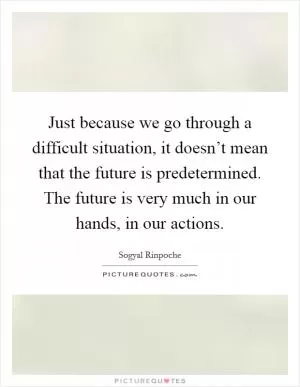 Just because we go through a difficult situation, it doesn’t mean that the future is predetermined. The future is very much in our hands, in our actions Picture Quote #1