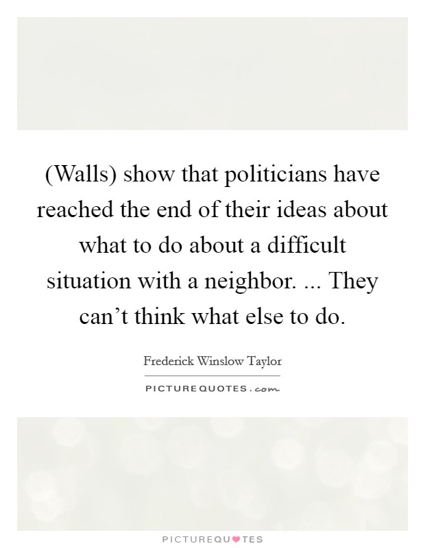 (Walls) show that politicians have reached the end of their ideas about what to do about a difficult situation with a neighbor. ... They can't think what else to do. Picture Quote #1