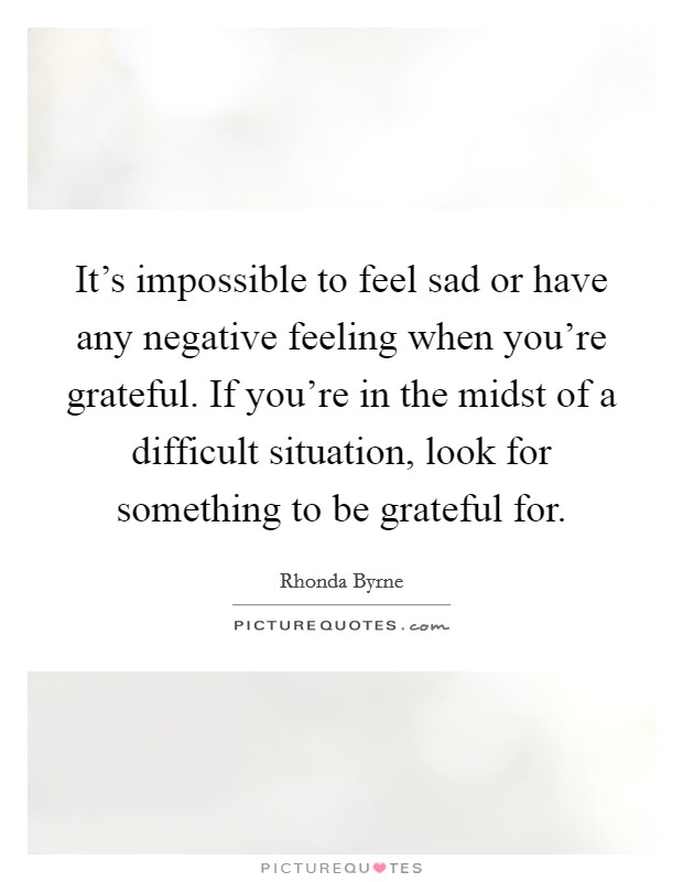 It's impossible to feel sad or have any negative feeling when you're grateful. If you're in the midst of a difficult situation, look for something to be grateful for. Picture Quote #1