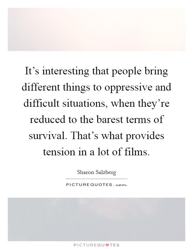 It's interesting that people bring different things to oppressive and difficult situations, when they're reduced to the barest terms of survival. That's what provides tension in a lot of films. Picture Quote #1