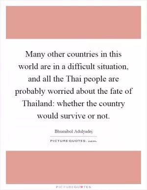 Many other countries in this world are in a difficult situation, and all the Thai people are probably worried about the fate of Thailand: whether the country would survive or not Picture Quote #1