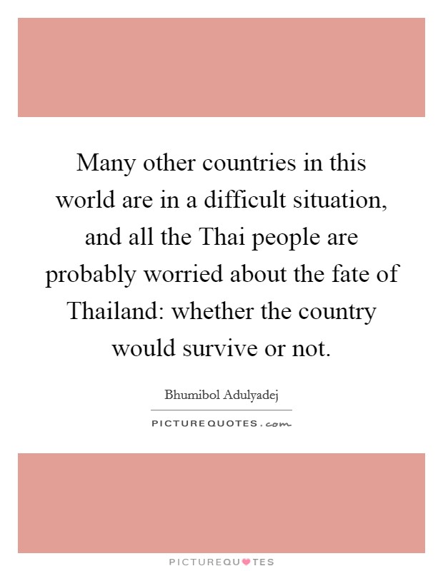 Many other countries in this world are in a difficult situation, and all the Thai people are probably worried about the fate of Thailand: whether the country would survive or not. Picture Quote #1