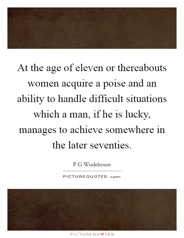 At the age of eleven or thereabouts women acquire a poise and an ability to handle difficult situations which a man, if he is lucky, manages to achieve somewhere in the later seventies. Picture Quote #1