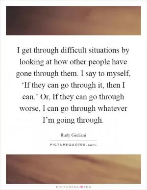 I get through difficult situations by looking at how other people have gone through them. I say to myself, ‘If they can go through it, then I can.’ Or, If they can go through worse, I can go through whatever I’m going through Picture Quote #1