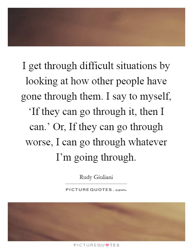 I get through difficult situations by looking at how other people have gone through them. I say to myself, ‘If they can go through it, then I can.' Or, If they can go through worse, I can go through whatever I'm going through. Picture Quote #1