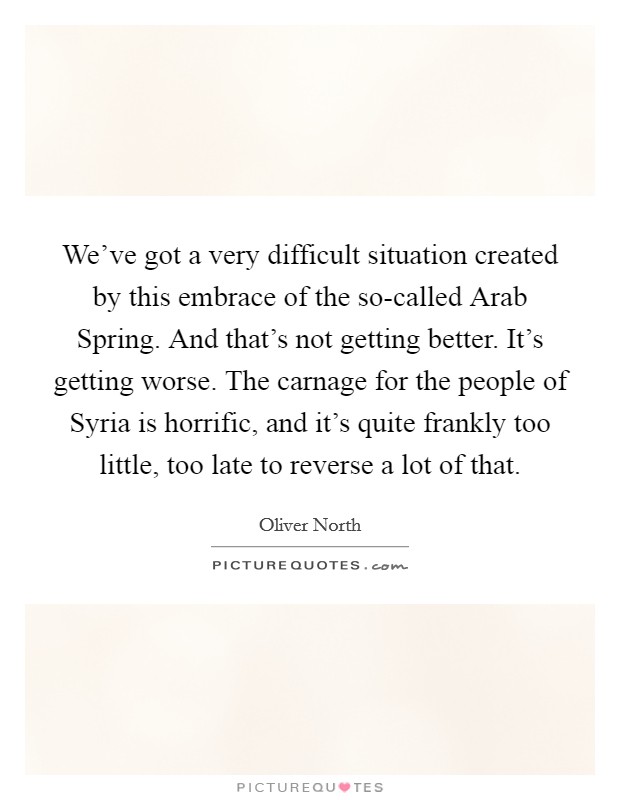 We've got a very difficult situation created by this embrace of the so-called Arab Spring. And that's not getting better. It's getting worse. The carnage for the people of Syria is horrific, and it's quite frankly too little, too late to reverse a lot of that. Picture Quote #1