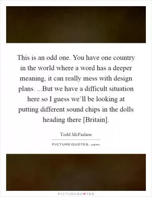 This is an odd one. You have one country in the world where a word has a deeper meaning, it can really mess with design plans. ...But we have a difficult situation here so I guess we’ll be looking at putting different sound chips in the dolls heading there [Britain] Picture Quote #1