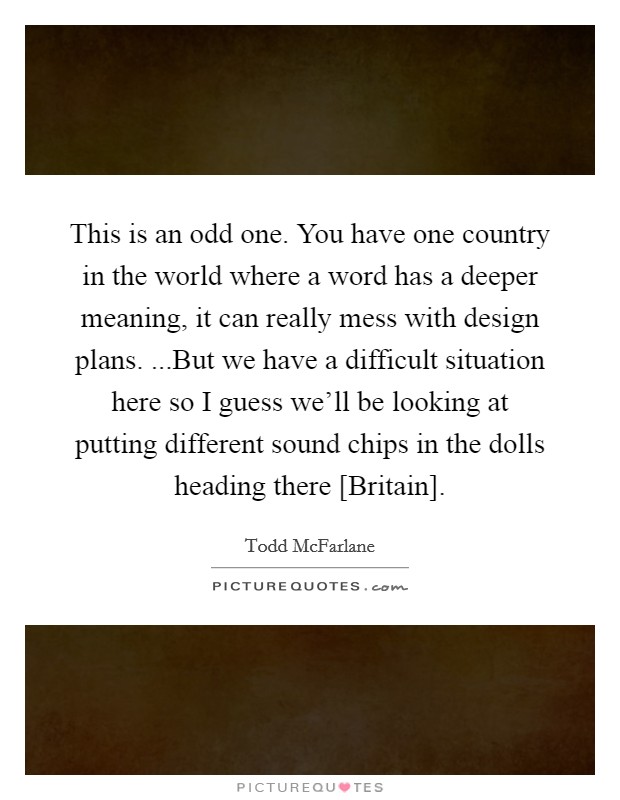 This is an odd one. You have one country in the world where a word has a deeper meaning, it can really mess with design plans. ...But we have a difficult situation here so I guess we'll be looking at putting different sound chips in the dolls heading there [Britain]. Picture Quote #1