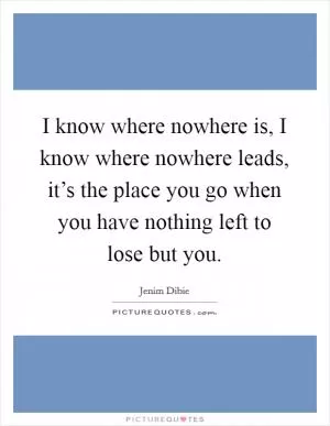 I know where nowhere is, I know where nowhere leads, it’s the place you go when you have nothing left to lose but you Picture Quote #1