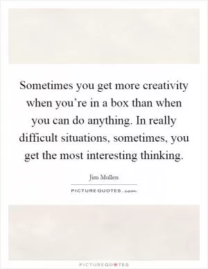 Sometimes you get more creativity when you’re in a box than when you can do anything. In really difficult situations, sometimes, you get the most interesting thinking Picture Quote #1