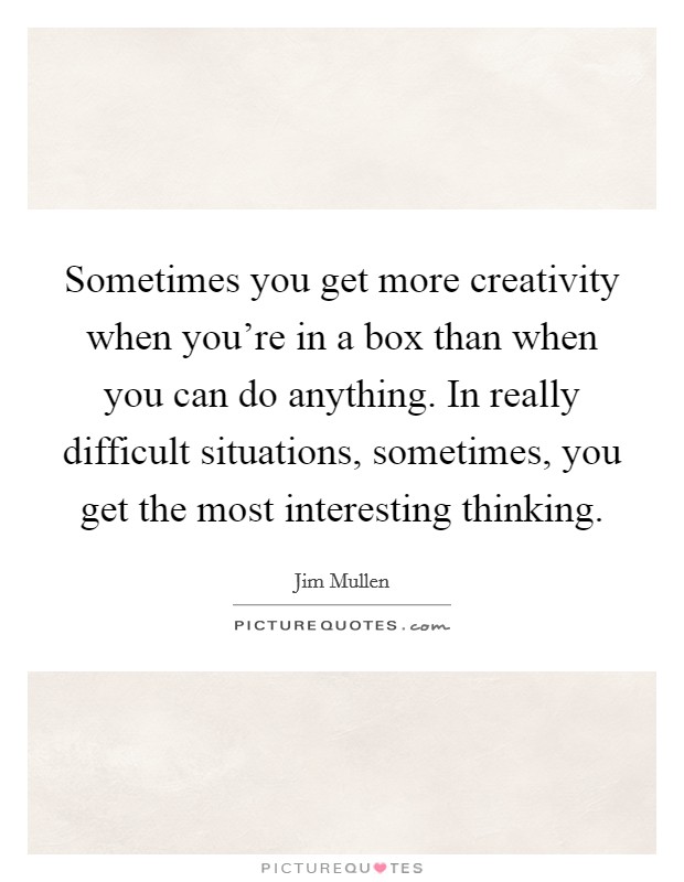 Sometimes you get more creativity when you're in a box than when you can do anything. In really difficult situations, sometimes, you get the most interesting thinking. Picture Quote #1