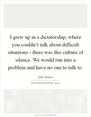 I grew up in a dictatorship, where you couldn’t talk about difficult situations - there was this culture of silence. We would run into a problem and have no one to talk to Picture Quote #1