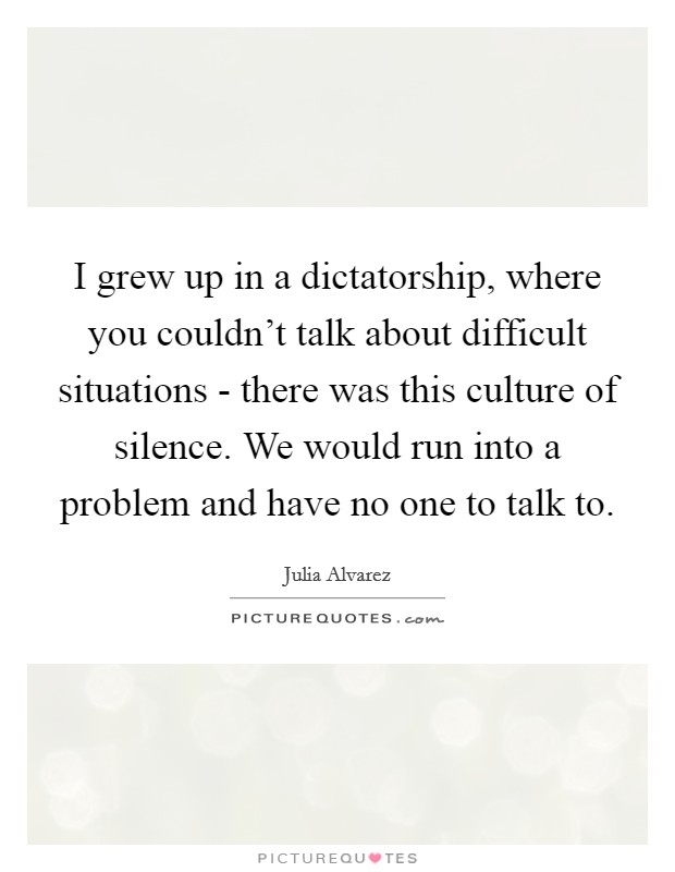 I grew up in a dictatorship, where you couldn't talk about difficult situations - there was this culture of silence. We would run into a problem and have no one to talk to. Picture Quote #1