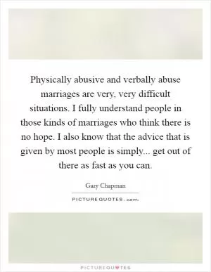 Physically abusive and verbally abuse marriages are very, very difficult situations. I fully understand people in those kinds of marriages who think there is no hope. I also know that the advice that is given by most people is simply... get out of there as fast as you can Picture Quote #1