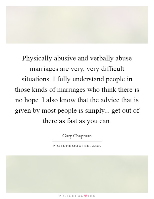 Physically abusive and verbally abuse marriages are very, very difficult situations. I fully understand people in those kinds of marriages who think there is no hope. I also know that the advice that is given by most people is simply... get out of there as fast as you can. Picture Quote #1