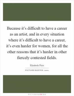 Because it’s difficult to have a career as an artist, and in every situation where it’s difficult to have a career, it’s even harder for women, for all the other reasons that it’s harder in other fiercely contested fields Picture Quote #1