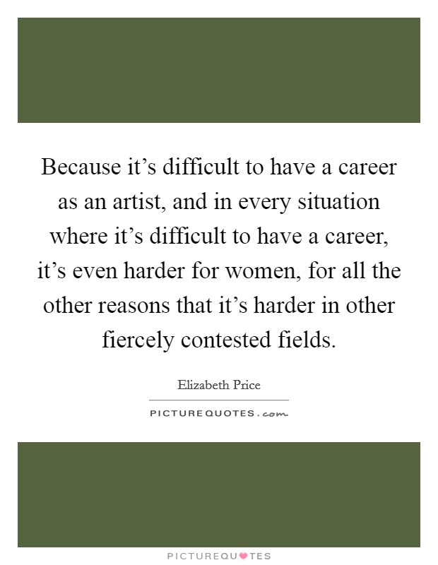Because it's difficult to have a career as an artist, and in every situation where it's difficult to have a career, it's even harder for women, for all the other reasons that it's harder in other fiercely contested fields. Picture Quote #1