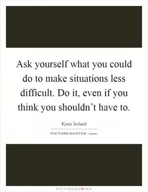 Ask yourself what you could do to make situations less difficult. Do it, even if you think you shouldn’t have to Picture Quote #1