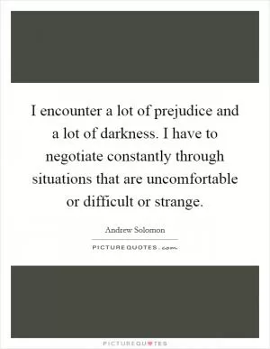 I encounter a lot of prejudice and a lot of darkness. I have to negotiate constantly through situations that are uncomfortable or difficult or strange Picture Quote #1